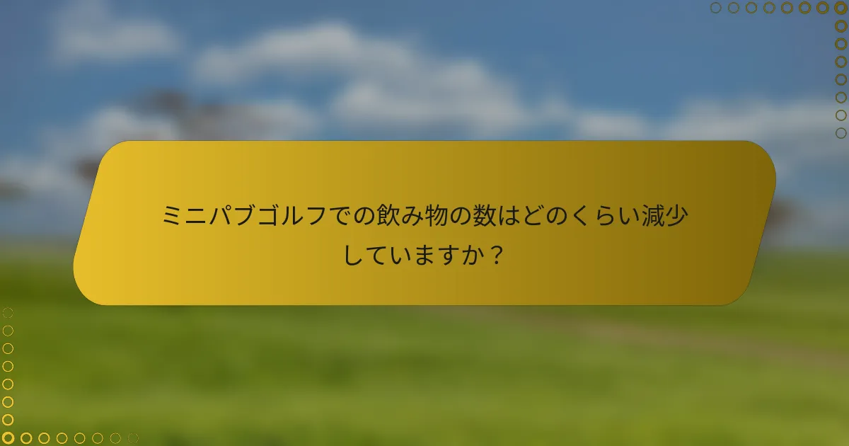 ミニパブゴルフでの飲み物の数はどのくらい減少していますか？